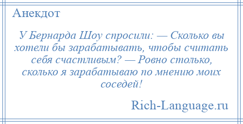 
    У Бернарда Шоу спросили: — Сколько вы хотели бы зарабатывать, чтобы считать себя счастливым? — Ровно столько, сколько я зарабатываю по мнению моих соседей!
