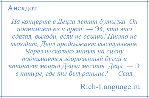 
    На концерте в Децла летит бутылка. Он поднимает ее и орет: — Эй, кто это сделал, выходи, если не ссышь! Никто не выходит, Децл продолжает выступление. Через несколько минут на сцену поднимается здоровенный бугай и начинает мощно Децла месить. Децл: — Э, в натуре, где ты был раньше? — Ссал.