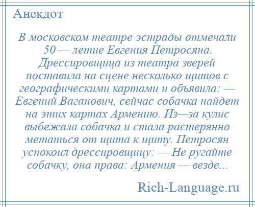 
    В московском театре эстрады отмечали 50 — летие Евгения Петросяна. Дрессировщица из театра зверей поставила на сцене несколько щитов с географическими картами и объявила: — Евгений Ваганович, сейчас собачка найдет на этих картах Армению. Из—за кулис выбежала собачка и стала растерянно метаться от щита к щиту. Петросян успокоил дрессировщицу: — Не ругайте собачку, она права: Армения — везде...