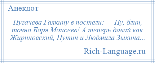 
    Пугачева Галкину в постели: — Ну, блин, точно Боря Моисеев! А теперь давай как Жириновский, Путин и Людмила Зыкина...