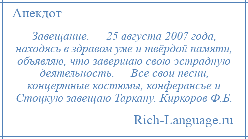 
    Завещание. — 25 августа 2007 года, находясь в здравом уме и твёрдой памяти, объявляю, что завершаю свою эстрадную деятельность. — Все свои песни, концертные костюмы, конферансье и Стоцкую завещаю Таркану. Киркоров Ф.Б.