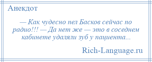 
    — Как чудесно пел Басков сейчас по радио!!! — Да нет же — это в соседнем кабинете удаляли зуб у пациента...