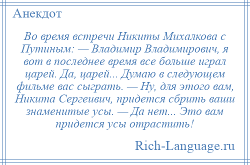 
    Во время встречи Никиты Михалкова с Путиным: — Владимир Владимирович, я вот в последнее время все больше играл царей. Да, царей... Думаю в следующем фильме вас сыграть. — Ну, для этого вам, Никита Сергеивич, придется сбрить ваши знаменитые усы. — Да нет... Это вам придется усы отрастить!