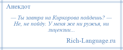 
    — Ты завтра на Киркорова пойдешь? — Не, не пойду. У меня же ни ружья, ни лицензии...