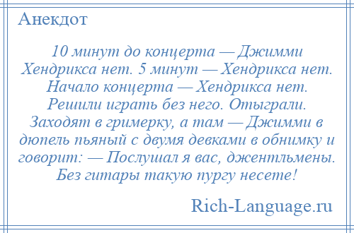 
    10 минут до концерта — Джимми Хендрикса нет. 5 минут — Хендрикса нет. Начало концерта — Хендрикса нет. Решили играть без него. Отыграли. Заходят в гримерку, а там — Джимми в дюпель пьяный с двумя девками в обнимку и говорит: — Послушал я вас, джентльмены. Без гитары такую пургу несете!