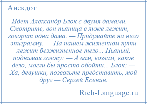 
    Идет Александр Блок с двумя дамами. — Смотрите, вон пьяница в луже лежит, — говорит одна дама. — Придумайте на него эпиграмму. — На нашем жизненном пути лежит безжизненное тело... Пьяный, поднимая голову: — А вам, козлам, какое дело, могли бы просто обойти... Блок: — Ха, девушки, позвольте представить, мой друг — Сергей Есенин.