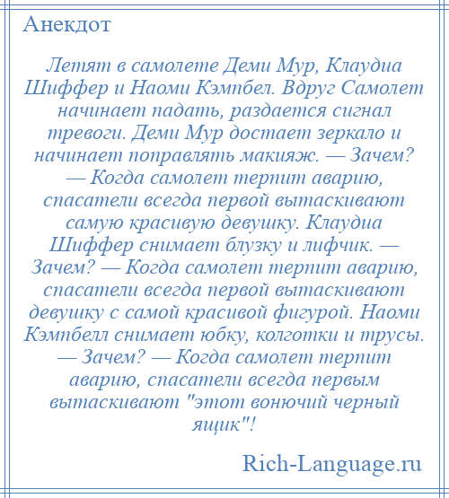 
    Летят в самолете Деми Мур, Клаудиа Шиффер и Наоми Кэмпбел. Вдруг Самолет начинает падать, раздается сигнал тревоги. Деми Мур достает зеркало и начинает поправлять макияж. — Зачем? — Когда самолет терпит аварию, спасатели всегда первой вытаскивают самую красивую девушку. Клаудиа Шиффер снимает блузку и лифчик. — Зачем? — Когда самолет терпит аварию, спасатели всегда первой вытаскивают девушку с самой красивой фигурой. Наоми Кэмпбелл снимает юбку, колготки и трусы. — Зачем? — Когда самолет терпит аварию, спасатели всегда первым вытаскивают этот вонючий черный ящик !