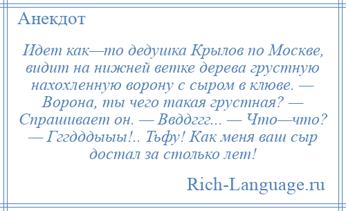 
    Идет как—то дедушка Крылов по Москве, видит на нижней ветке дерева грустную нахохленную ворону с сыром в клюве. — Ворона, ты чего такая грустная? — Спрашивает он. — Ввддггг... — Что—что? — Гггдддыыы!.. Тьфу! Как меня ваш сыр достал за столько лет!