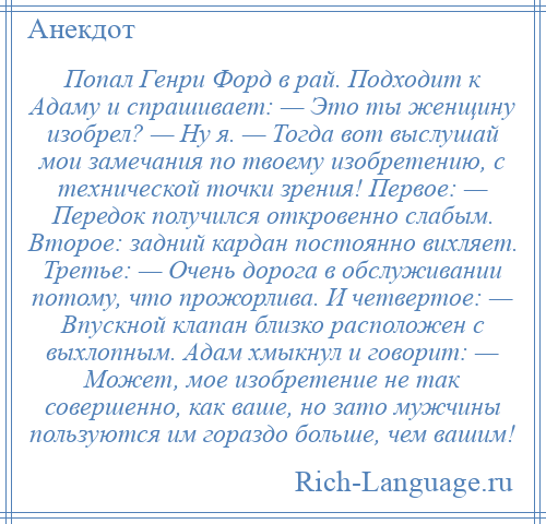 
    Попал Генри Форд в рай. Подходит к Адаму и спрашивает: — Это ты женщину изобрел? — Ну я. — Тогда вот выслушай мои замечания по твоему изобретению, с технической точки зрения! Первое: — Передок получился откровенно слабым. Второе: задний кардан постоянно вихляет. Третье: — Очень дорога в обслуживании потому, что прожорлива. И четвертое: — Впускной клапан близко расположен с выхлопным. Адам хмыкнул и говорит: — Может, мое изобретение не так совершенно, как ваше, но зато мужчины пользуются им гораздо больше, чем вашим!