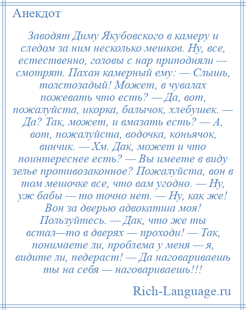 
    Заводят Диму Якубовского в камеру и следом за ним несколько мешков. Ну, все, естественно, головы с нар приподняли — смотрят. Пахан камерный ему: — Слышь, толстозадый! Может, в чувалах пожевать что есть? — Да, вот, пожалуйста, икорка, балычок, хлебушек. — Да? Так, может, и вмазать есть? — А, вот, пожалуйста, водочка, коньячок, винчик. — Хм. Дак, может и что поинтереснее есть? — Вы имеете в виду зелье противозаконное? Пожалуйста, вон в том мешочке все, что вам угодно. — Ну, уж бабы — то точно нет. — Ну, как же! Вон за дверью адвокатша моя! Пользуйтесь. — Дак, что же ты встал—то в дверях — проходи! — Так, понимаете ли, проблема у меня — я, видите ли, педераст! — Да наговариваешь ты на себя — наговариваешь!!!