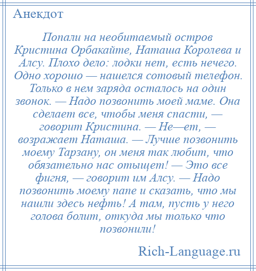 
    Попали на необитаемый остров Кристина Орбакайте, Наташа Королева и Алсу. Плохо дело: лодки нет, есть нечего. Одно хорошо — нашелся сотовый телефон. Только в нем заряда осталось на один звонок. — Надо позвонить моей маме. Она сделает все, чтобы меня спасти, — говорит Кристина. — Не—ет, — возражает Наташа. — Лучше позвонить моему Тарзану, он меня так любит, что обязательно нас отыщет! — Это все фигня, — говорит им Алсу. — Надо позвонить моему папе и сказать, что мы нашли здесь нефть! А там, пусть у него голова болит, откуда мы только что позвонили!