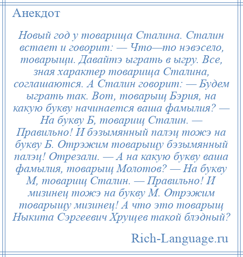 
    Новый год у товарища Сталина. Сталин встает и говорит: — Что—то нэвэсело, товарыщи. Давайтэ ыграть в ыгру. Все, зная характер товарища Сталина, соглашаются. А Сталин говорит: — Будем ыграть так. Вот, товарыщ Бэрия, на какую букву начинается ваша фамылия? — На букву Б, товарищ Сталин. — Правильно! И бэзымянный палэц тожэ на букву Б. Отрэжим товарыщу бэзымянный палэц! Отрезали. — А на какую букву ваша фамылия, товарыщ Молотов? — На букву М, товарищ Сталин. — Правильно! И мизинец тожэ на букву М. Отрэжим товарыщу мизинец! А что это товарыщ Ныкита Сэргеевич Хрущев такой блэдный?