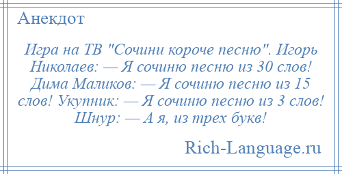 
    Игра на ТВ Сочини короче песню . Игорь Николаев: — Я сочиню песню из 30 слов! Дима Маликов: — Я сочиню песню из 15 слов! Укупник: — Я сочиню песню из 3 слов! Шнур: — А я, из трех букв!