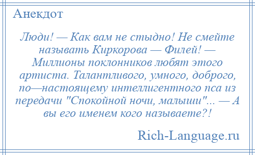 
    Люди! — Как вам не стыдно! Не смейте называть Киркорова — Филей! — Миллионы поклонников любят этого артиста. Талантливого, умного, доброго, по—настоящему интеллигентного пса из передачи Спокойной ночи, малыши ... — А вы его именем кого называете?!