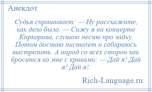 
    Судья спрашивает: — Ну расскажите, как дело было. — Сижу я на концерте Киркорова, слушаю песню про зайку. Потом достаю пистолет и собираюсь выстрелить. А народ со всех сторон как бросится ко мне с криками: — Дай я! Дай я! Дай я!.