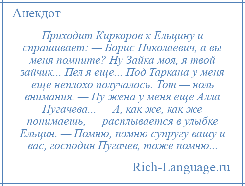 
    Приходит Киркоров к Ельцину и спрашивает: — Борис Николаевич, а вы меня помните? Ну Зайка моя, я твой зайчик... Пел я еще... Под Таркана у меня еще неплохо получалось. Тот — ноль внимания. — Ну жена у меня еще Алла Пугачева... — А, как же, как же понимаешь, — расплывается в улыбке Ельцин. — Помню, помню супругу вашу и вас, господин Пугачев, тоже помню...