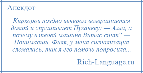 
    Киркоров поздно вечером возвращается домой и спрашивает Пугачеву: — Алла, а почему в твоей машине Витас спит? — Понимаешь, Филя, у меня сигнализация сломалась, так я его помочь попросила...