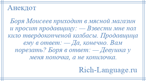
    Боря Моисеев приходит в мясной магазин и просит продавщицу: — Взвести мне пол кило твердокопченой колбасы. Продавщица ему в ответ: — Да, конечно. Вам порезать? Боря в ответ: — Девушка у меня попочка, а не копилочка.