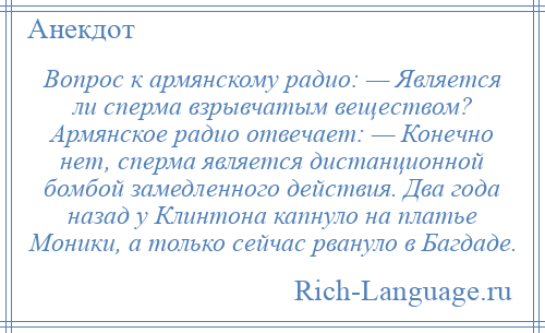 
    Вопрос к армянскому радио: — Является ли сперма взрывчатым веществом? Армянское радио отвечает: — Конечно нет, сперма является дистанционной бомбой замедленного действия. Два года назад у Клинтона капнуло на платье Моники, а только сейчас рвануло в Багдаде.