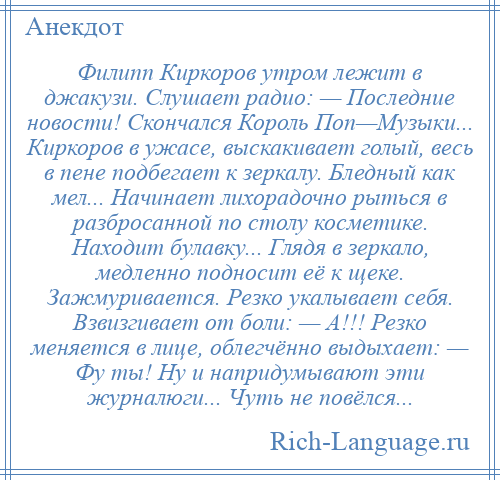 
    Филипп Киркоров утром лежит в джакузи. Слушает радио: — Последние новости! Скончался Король Поп—Музыки... Киркоров в ужасе, выскакивает голый, весь в пене подбегает к зеркалу. Бледный как мел... Начинает лихорадочно рыться в разбросанной по столу косметике. Находит булавку... Глядя в зеркало, медленно подносит её к щеке. Зажмуривается. Резко укалывает себя. Взвизгивает от боли: — А!!! Резко меняется в лице, облегчённо выдыхает: — Фу ты! Ну и напридумывают эти журналюги... Чуть не повёлся...