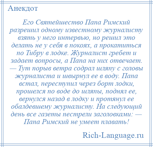 
    Его Святейшество Папа Римский разрешил одному известному журналисту взять у него интервью, но решил это делать не у себя в покоях, а прокатиться по Тибру в лодке. Журналист гребет и задает вопросы, а Папа на них отвечает. — Тут порыв ветра содрал шляпу с головы журналиста и швырнул ее в воду. Папа встал, переступил через борт лодки, прошелся по воде до шляпы, поднял ее, вернулся назад в лодку и протянул ее обалдевшему журналисту. На следующий день все газеты пестрели заголовками: — Папа Римский не умеет плавать!