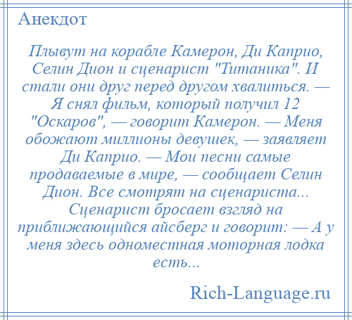 
    Плывут на корабле Камерон, Ди Каприо, Селин Дион и сценарист Титаника . И стали они друг перед другом хвалиться. — Я снял фильм, который получил 12 Оскаров , — говорит Камерон. — Меня обожают миллионы девушек, — заявляет Ди Каприо. — Мои песни самые продаваемые в мире, — сообщает Селин Дион. Все смотрят на сценариста... Сценарист бросает взгляд на приближающийся айсберг и говорит: — А у меня здесь одноместная моторная лодка есть...