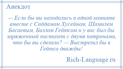 
    — Если бы вы находились в одной комнате вместе с Саддамом Хусейном, Шамилем Басаевым, Биллом Гейтсом и у вас был бы заряженный пистолет с двумя патронами, что бы вы сделали? — Выстрелил бы в Гейтса дважды!