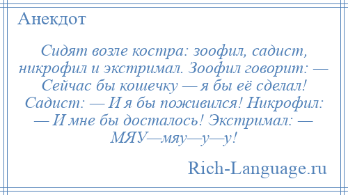 
    Сидят возле костра: зоофил, садист, никрофил и экстримал. Зоофил говорит: — Сейчас бы кошечку — я бы её сделал! Садист: — И я бы поживился! Никрофил: — И мне бы досталось! Экстримал: — МЯУ—мяу—у—у!