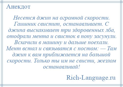 
    Несется джип на огромной скорости. Гаишник свистит, останавливает. С джипа выскакивает три здоровенных лба, отодрали мента и свисток в попу засунули. Вскачили в машину и дальше поехали. Мент встал и связыватся с постом: — Там джип к вам приближается на большой скорости. Только ты им не свисти, жезлом останавливай!