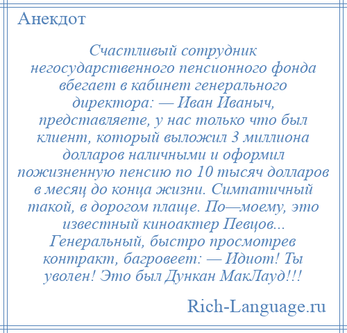 
    Счастливый сотрудник негосударственного пенсионного фонда вбегает в кабинет генерального директора: — Иван Иваныч, представляете, у нас только что был клиент, который выложил 3 миллиона долларов наличными и оформил пожизненную пенсию по 10 тысяч долларов в месяц до конца жизни. Симпатичный такой, в дорогом плаще. По—моему, это известный киноактер Певцов... Генеральный, быстро просмотрев контракт, багровеет: — Идиот! Ты уволен! Это был Дункан МакЛауд!!!