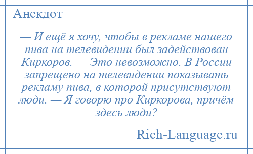
    — И ещё я хочу, чтобы в рекламе нашего пива на телевидении был задействован Киркоров. — Это невозможно. В России запрещено на телевидении показывать рекламу пива, в которой присутствуют люди. — Я говорю про Киркорова, причём здесь люди?
