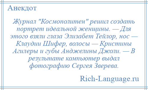 
    Журнал Космополитен решил создать портрет идеальной женщины. — Для этого взяли глаза Элизабет Тейлор, нос — Клаудии Шифер, волосы — Кристины Агилеры и губы Анджелины Джоли. — В результате компьютер выдал фотографию Сергея Зверева.