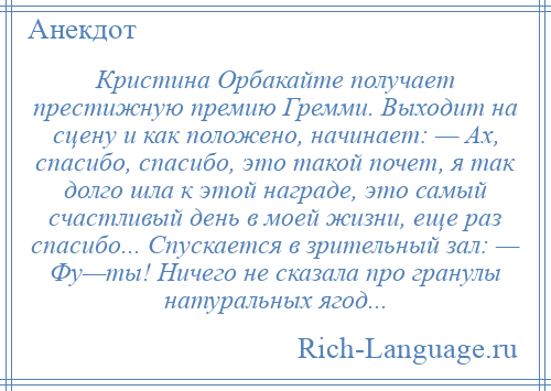 
    Кристина Орбакайте получает престижную премию Гремми. Выходит на сцену и как положено, начинает: — Ах, спасибо, спасибо, это такой почет, я так долго шла к этой награде, это самый счастливый день в моей жизни, еще раз спасибо... Спускается в зрительный зал: — Фу—ты! Ничего не сказала про гранулы натуральных ягод...