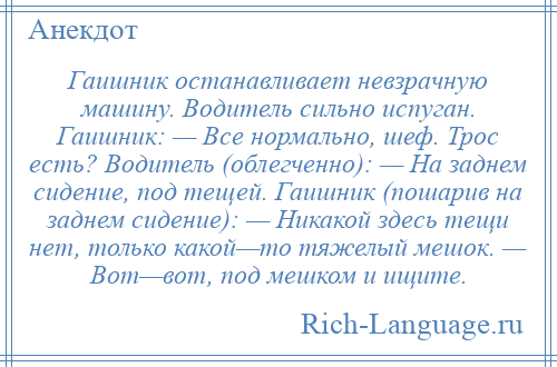 
    Гаишник останавливает невзрачную машину. Водитель сильно испуган. Гаишник: — Все нормально, шеф. Трос есть? Водитель (облегченно): — На заднем сидение, под тещей. Гаишник (пошарив на заднем сидение): — Никакой здесь тещи нет, только какой—то тяжелый мешок. — Вот—вот, под мешком и ищите.