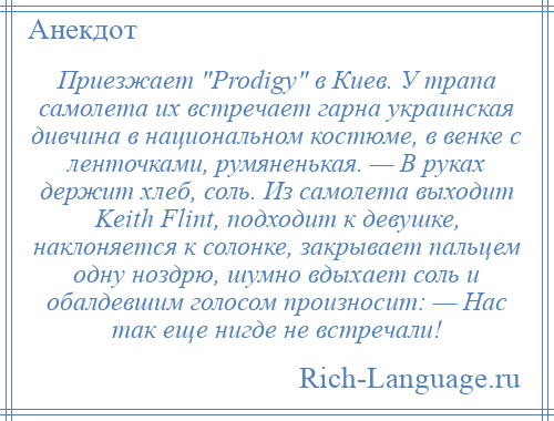 
    Приезжает Prodigy в Киев. У трапа самолета их встречает гарна украинская дивчина в национальном костюме, в венке с ленточками, румяненькая. — В руках держит хлеб, соль. Из самолета выходит Keith Flint, подходит к девушке, наклоняется к солонке, закрывает пальцем одну ноздрю, шумно вдыхает соль и обалдевшим голосом произносит: — Нас так еще нигде не встречали!