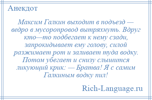 
    Максим Галкин выходит в подъезд — ведро в мусоропровод вытряхнуть. Вдруг кто—то подбегает к нему сзади, запрокидывает ему голову, силой разжимает рот и заливает туда водку. Потом убегает и снизу слышится ликующий крик: — Братва! Я с самим Галкиным водку пил!