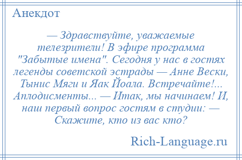 
    — Здравствуйте, уважаемые телезрители! В эфире программа Забытые имена . Сегодня у нас в гостях легенды советской эстрады — Анне Вески, Тынис Мяги и Яак Йоала. Встречайте!... Аплодисменты... — Итак, мы начинаем! И, наш первый вопрос гостям в студии: — Скажите, кто из вас кто?