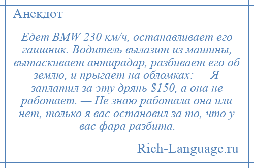 
    Едет ВМW 230 км/ч, останавливает его гаишник. Водитель вылазит из машины, вытаскивает антирадар, разбивает его об землю, и прыгает на обломках: — Я заплатил за эту дрянь $150, а она не работает. — Не знаю работала она или нет, только я вас остановил за то, что у вас фара разбита.