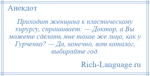 
    Приходит женщина к пластическому хирургу, спрашивает: — Доктор, а Вы можете сделать мне такое же лицо, как у Гурченко? — Да, конечно, вот каталог, выбирайте год.