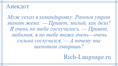 
    Муж уехал в командировку. Ранним утром звонит жена: — Привет, милый, как дела? Я очень по тебе соскучилась. — Привет, любимая, я по тебе тоже очень—очень сильно соскучился. — А почему ты шепотом говоришь?