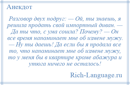 
    Разговор двух подруг: — Ой, ты знаешь, я решила продать свой импортный диван. — Да ты что, с ума сошла? Почему? — Он все время напоминает мне об измене мужу. — Ну ты даешь! Да если бы я продала все то, что напоминает мне об измене мужу, то у меня бы в квартире кроме абажура и утюга ничего не осталось!