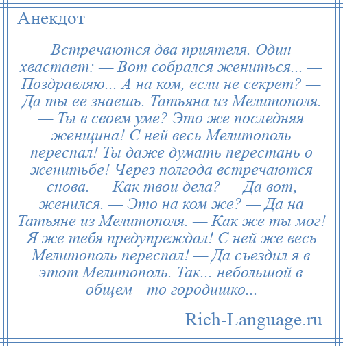 
    Встречаются два приятеля. Один хвастает: — Вот собрался жениться... — Поздравляю... А на ком, если не секрет? — Да ты ее знаешь. Татьяна из Мелитополя. — Ты в своем уме? Это же последняя женщина! С ней весь Мелитополь переспал! Ты даже думать перестань о женитьбе! Через полгода встречаются снова. — Как твои дела? — Да вот, женился. — Это на ком же? — Да на Татьяне из Мелитополя. — Как же ты мог! Я же тебя предупреждал! С ней же весь Мелитополь переспал! — Да съездил я в этот Мелитополь. Так... небольшой в общем—то городишко...