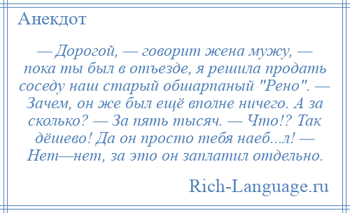 
    — Дорогой, — говорит жена мужу, — пока ты был в отъезде, я решила продать соседу наш старый обшарпаный Рено . — Зачем, он же был ещё вполне ничего. А за сколько? — За пять тысяч. — Что!? Так дёшево! Да он просто тебя наеб...л! — Нет—нет, за это он заплатил отдельно.