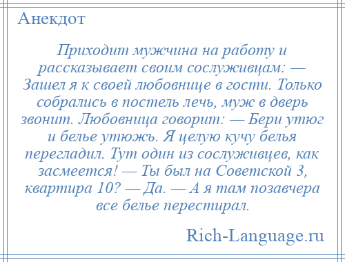 
    Приходит мужчина на работу и рассказывает своим сослуживцам: — Зашел я к своей любовнице в гости. Только собрались в постель лечь, муж в дверь звонит. Любовница говорит: — Бери утюг и белье утюжь. Я целую кучу белья перегладил. Тут один из сослуживцев, как засмеется! — Ты был на Советской 3, квартира 10? — Да. — А я там позавчера все белье перестирал.