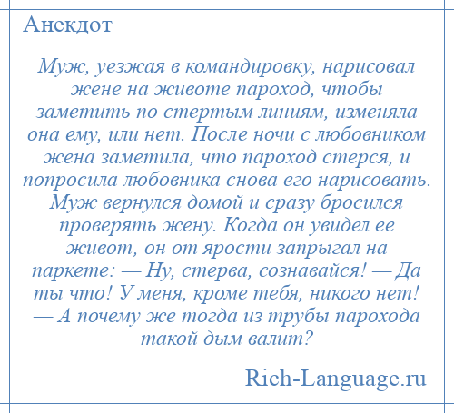 
    Муж, уезжая в командировку, нарисовал жене на животе пароход, чтобы заметить по стертым линиям, изменяла она ему, или нет. После ночи с любовником жена заметила, что пароход стерся, и попросила любовника снова его нарисовать. Муж вернулся домой и сразу бросился проверять жену. Когда он увидел ее живот, он от ярости запрыгал на паркете: — Ну, стерва, сознавайся! — Да ты что! У меня, кроме тебя, никого нет! — А почему же тогда из трубы парохода такой дым валит?