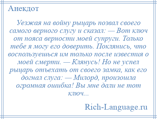 
    Уезжая на войну рыцарь позвал своего самого верного слугу и сказал: — Вот ключ от пояса верности моей супруги. Только тебе я могу его доверить. Поклянись, что воспользуешься им только после известия о моей смерти. — Клянусь! Но не успел рыцарь отъехать от своего замка, как его догнал слуга: — Милорд, произошла огромная ошибка! Вы мне дали не тот ключ...