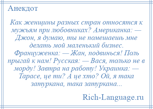 
    Как женщины разных стран относятся к мужьям при любовниках? Американка: — Джон, я думаю, ты не помешаешь мне делать мой маленький бизнес. Француженка: — Жан, подвинься! Поль прыгай к нам! Русская: — Вася, только не в морду! Завтра на работу! Украинка: — Тарасе, це ти? А це хто? Ой, я така затуркана, така затуркана...