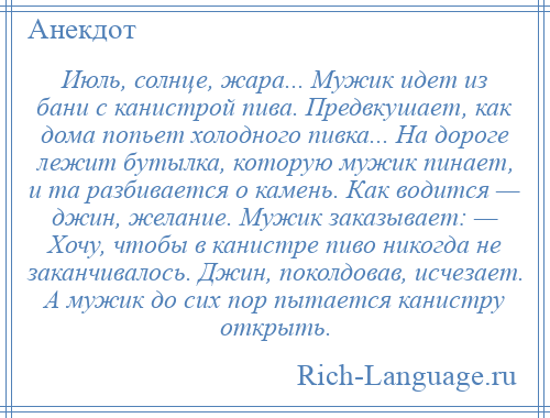 
    Июль, солнце, жара... Мужик идет из бани с канистрой пива. Предвкушает, как дома попьет холодного пивка... На дороге лежит бутылка, которую мужик пинает, и та разбивается о камень. Как водится — джин, желание. Мужик заказывает: — Хочу, чтобы в канистре пиво никогда не заканчивалось. Джин, поколдовав, исчезает. А мужик до сих пор пытается канистру открыть.