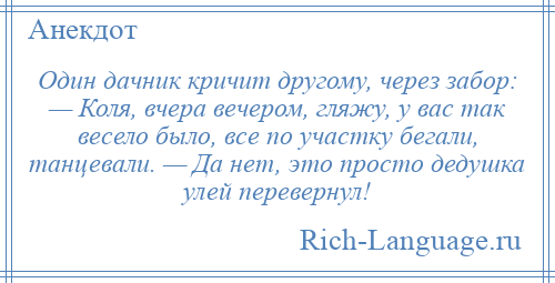 
    Один дачник кричит другому, через забор: — Коля, вчера вечером, гляжу, у вас так весело было, все по участку бегали, танцевали. — Да нет, это просто дедушка улей перевернул!