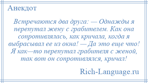 
    Встречаются два друга: — Однажды я перепутал жену с грабителем. Как она сопротивлялась, как кричала, когда я выбрасывал ее из окна! — Да это еще что! Я как—то перепутал грабителя с женой, так вот он сопротивлялся, кричал!
